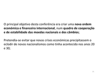 25
O principal objetivo desta conferência era criar uma nova ordem
económica e financeira internacional, num quadro de cooperação
e de estabilidade das moedas nacionais e dos câmbios;
Pretendia-se evitar que novas crises económicas precipitassem o
eclodir de novos nacionalismos como tinha acontecido nos anos 20
e 30;
 