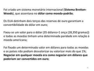 26
Foi criado um sistema monetário internacional (Sistema Bretton-
Woods), que assentava no dólar como moeda-padrão;
Os EUA detinham dois terços das reservas de ouro garantiam a
convertibilidade do dólar em ouro;
Fixou-se um valor para o dólar (35 dólares=1 onça (28,350 gramas))
e todas as moedas tinham uma determinada paridade em relação á
moeda americana;
Foi fixado um determinado valor em dólares para todas as moedas
e os países não podiam desvalorizar ou valorizar mais do que 1%;
Negociar em qualquer moeda era como negociar em dólares que
poderiam ser convertidos em ouro;
 