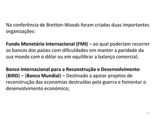 27
Na conferência de Bretton-Woods foram criadas duas importantes
organizações:
Fundo Monetário Internacional (FMI) – ao qual poderiam recorrer
os bancos dos países com dificuldades em manter a paridade da
sua moeda com o dólar ou em equilibrar a balança comercial;
Banco Internacional para a Reconstrução e Desenvolvimento
(BIRD) – (Banco Mundial) – Destinado a apoiar projetos de
reconstrução das economias destruídas pela guerra e fomentar o
desenvolvimento económico;
 