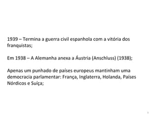 3
1939 – Termina a guerra civil espanhola com a vitória dos
franquistas;
Em 1938 – A Alemanha anexa a Áustria (Anschluss) (1938);
Apenas um punhado de países europeus mantinham uma
democracia parlamentar: França, Inglaterra, Holanda, Países
Nórdicos e Suíça;
 