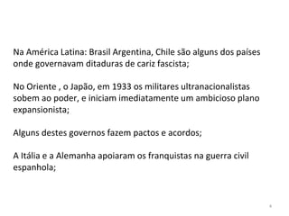 4
Na América Latina: Brasil Argentina, Chile são alguns dos países
onde governavam ditaduras de cariz fascista;
No Oriente , o Japão, em 1933 os militares ultranacionalistas
sobem ao poder, e iniciam imediatamente um ambicioso plano
expansionista;
Alguns destes governos fazem pactos e acordos;
A Itália e a Alemanha apoiaram os franquistas na guerra civil
espanhola;
 