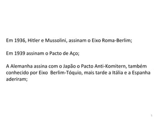 5
Em 1936, Hitler e Mussolini, assinam o Eixo Roma-Berlim;
Em 1939 assinam o Pacto de Aço;
A Alemanha assina com o Japão o Pacto Anti-Komitern, também
conhecido por Eixo Berlim-Tóquio, mais tarde a Itália e a Espanha
aderiram;
 