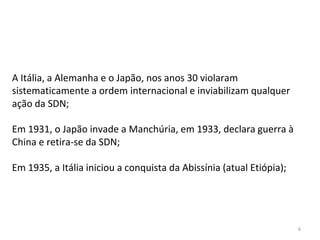6
A Itália, a Alemanha e o Japão, nos anos 30 violaram
sistematicamente a ordem internacional e inviabilizam qualquer
ação da SDN;
Em 1931, o Japão invade a Manchúria, em 1933, declara guerra à
China e retira-se da SDN;
Em 1935, a Itália iniciou a conquista da Abissínia (atual Etiópia);
 