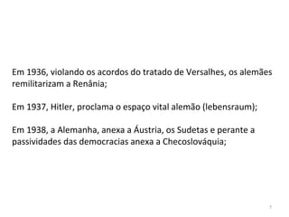 7
Em 1936, violando os acordos do tratado de Versalhes, os alemães
remilitarizam a Renânia;
Em 1937, Hitler, proclama o espaço vital alemão (lebensraum);
Em 1938, a Alemanha, anexa a Áustria, os Sudetas e perante a
passividades das democracias anexa a Checoslováquia;
 