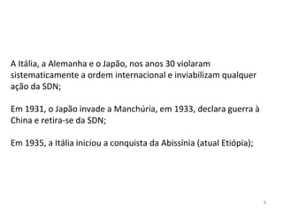 8
A Itália, a Alemanha e o Japão, nos anos 30 violaram
sistematicamente a ordem internacional e inviabilizam qualquer
ação da SDN;
Em 1931, o Japão invade a Manchúria, em 1933, declara guerra à
China e retira-se da SDN;
Em 1935, a Itália iniciou a conquista da Abissínia (atual Etiópia);
 