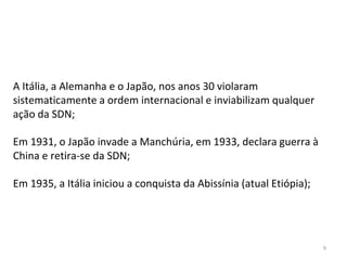 9
A Itália, a Alemanha e o Japão, nos anos 30 violaram
sistematicamente a ordem internacional e inviabilizam qualquer
ação da SDN;
Em 1931, o Japão invade a Manchúria, em 1933, declara guerra à
China e retira-se da SDN;
Em 1935, a Itália iniciou a conquista da Abissínia (atual Etiópia);
 