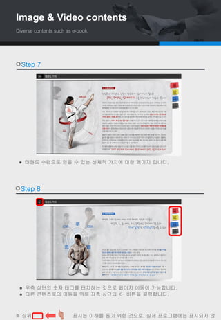  태권도 수련으로 얻을 수 있는 신체적 가치에 대한 페이지 입니다.
Step 7
Step 8
 우측 상단의 숫자 태그를 터치하는 것으로 페이지 이동이 가능합니다.
 다른 콘텐츠로의 이동을 위해 좌측 상단의 <- 버튼을 클릭합니다.
※ 상위 , , 표시는 이해를 돕기 위한 것으로, 실제 프로그램에는 표시되지 않
Image & Video contents
Diverse contents such as e-book.
 