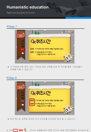  퀴즈 텍스트 좌측에 위치한 O/X 아이콘을 터치하여 체크 할 수 있습니다.
 각 주제에 대한 정의, 예시, 격언에 대한 교육을 마친 후 퀴즈를 통해 수련생들의
이해를 더할 수 있습니다.
Step 7
Step 8
※ 상위 , , 표시는 이해를 돕기 위한 것으로, 실제 프로그램에는 표시되지 않
Humanistic education
Right mind and body for human
 