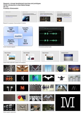 Research, concept development exercises and prototypes
FA102, Introduction to New Media Design
Shi Yan
Professor Klinkowstein
Research to propose a future product or service.
Social media exploration (tweets and analytics).
Brand character diagram. Promotional podcast audio.
Motion graphic exploration.
m
 