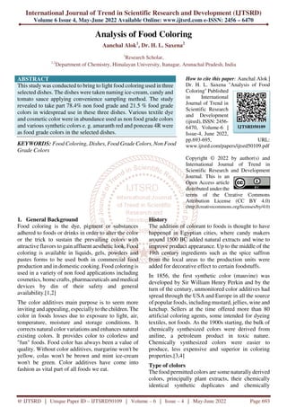 International Journal of Trend in Scientific Research and Development (IJTSRD)
Volume 6 Issue 4, May-June 2022 Available Online: www.ijtsrd.com e-ISSN: 2456 – 6470
@ IJTSRD | Unique Paper ID – IJTSRD50109 | Volume – 6 | Issue – 4 | May-June 2022 Page 693
Analysis of Food Coloring
Aanchal Alok1
, Dr. H. L. Saxena2
1
Research Scholar,
1,2
Department of Chemistry, Himalayan University, Itanagar, Arunachal Pradesh, India
ABSTRACT
This study was conducted to bring to light food coloring used in three
selected dishes. The dishes were taken naming ice-cream, candy and
tomato sauce applying convenience sampling method. The study
revealed to take part 78.4% non food grade and 21.5 % food grade
colors in widespread use in these three dishes. Various textile dye
and cosmetic color were in abundance used as non food grade colors
and various synthetic colors e. g. amaranth red and ponceau 4R were
as food grade colors in the selected dishes.
KEYWORDS: Food Coloring, Dishes, Food Grade Colors, Non Food
Grade Colors
How to cite this paper: Aanchal Alok |
Dr. H. L. Saxena "Analysis of Food
Coloring" Published
in International
Journal of Trend in
Scientific Research
and Development
(ijtsrd), ISSN: 2456-
6470, Volume-6 |
Issue-4, June 2022,
pp.693-695, URL:
www.ijtsrd.com/papers/ijtsrd50109.pdf
Copyright © 2022 by author(s) and
International Journal of Trend in
Scientific Research and Development
Journal. This is an
Open Access article
distributed under the
terms of the Creative Commons
Attribution License (CC BY 4.0)
(http://creativecommons.org/licenses/by/4.0)
1. General Background
Food coloring is the dye, pigment or substances
adhered to foods or drinks in order to alter the color
or the trick to sustain the prevailing colors with
attractive flavors to gain affluent aesthetic look. Food
coloring is available in liquids, gels, powders and
pastes forms to be used both in commercial food
production and in domestic cooking. Food coloring is
used in a variety of non food applications including
cosmetics, home crafts, pharmaceuticals and medical
devices by din of their safety and general
availability.[1,2]
The color additives main purpose is to seem more
inviting and appealing, especially to the children. The
color in foods losses due to exposure to light, air,
temperature, moisture and storage conditions. It
corrects natural color variations and enhances natural
existing colors. It provides color to colorless and
"fun" foods. Food color has always been a value of
quality. Without color additives, margarine won't be
yellow, colas won't be brown and mint ice-cream
won't be green. Color additives have come into
fashion as vital part of all foods we eat.
History
The addition of colorant to foods is thought to have
happened in Egyptian cities, where candy makers
around 1500 BC added natural extracts and wine to
improve product appearance. Up to the middle of the
19th century ingredients such as the spice saffron
from the local areas to the production units were
added for decorative effect to certain foodstuffs.
In 1856, the first synthetic color (mauvine) was
developed by Sir William Henry Perkin and by the
turn of the century, unmonitored color additives had
spread through the USA and Europe in all the source
of popular foods, including mustard, jellies, wine and
ketchup. Sellers at the time offered more than 80
artificial coloring agents, some intended for dyeing
textiles, not foods. As the 1900s starting, the bulk of
chemically synthesized colors were derived from
aniline, a petroleum product in toxic nature.
Chemically synthesized colors were easier to
produce, less expensive and superior in coloring
properties.[3,4]
Type of clolors
The food permitted colors are some naturally derived
colors, principally plant extracts, their chemically
identical synthetic duplicates and chemically
IJTSRD50109
 