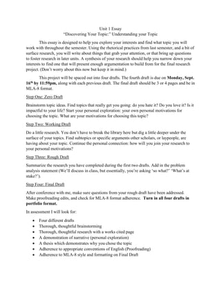 Unit 1 Essay
“Discovering Your Topic:” Understanding your Topic
This essay is designed to help you explore your interests and find what topic you will
work with throughout the semester. Using the rhetorical practices from last semester, and a bit of
surface research, you will write about things that grab your attention, or that bring up questions
to foster research in later units. A synthesis of your research should help you narrow down your
interests to find one that will present enough argumentation to build from for the final research
project. (Don’t worry about this now but keep it in mind.)
This project will be spaced out into four drafts. The fourth draft is due on Monday, Sept.
16th by 11:59pm, along with each previous draft. The final draft should be 3 or 4 pages and be in
MLA-8 format.
Step One: Zero Draft
Brainstorm topic ideas. Find topics that really get you going: do you hate it? Do you love it? Is it
impactful to your life? Start your personal exploration: your own personal motivations for
choosing the topic. What are your motivations for choosing this topic?
Step Two: Working Draft
Do a little research. You don’t have to break the library here but dig a little deeper under the
surface of your topics. Find subtopics or specific arguments other scholars, or laypeople, are
having about your topic. Continue the personal connection: how will you join your research to
your personal motivations?
Step Three: Rough Draft
Summarize the research you have completed during the first two drafts. Add in the problem
analysis statement (We’ll discuss in class, but essentially, you’re asking ‘so what?’ ‘What’s at
stake?’).
Step Four: Final Draft
After conference with me, make sure questions from your rough draft have been addressed.
Make proofreading edits, and check for MLA-8 format adherence. Turn in all four drafts in
portfolio format.
In assessment I will look for:
• Four different drafts
• Thorough, thoughtful brainstorming
• Thorough, thoughtful research with a works cited page
• A demonstration of narrative (personal exploration)
• A thesis which demonstrates why you chose the topic
• Adherence to appropriate conventions of English (Proofreading)
• Adherence to MLA-8 style and formatting on Final Draft
 