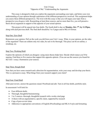 Unit 2 Essay
“Opposite of Me:” Understanding the Arguments
This essay is designed to help you explore the arguments surrounding your topic, and better your own
understanding of your opinion through exploration of the different perspectives involved. This assignment helps
you assess these different perspectives. The twist with this essay is that you will argue your topic from a
perspective you disagree with. Researching at least three sources, and no more than five, you will present a
thesis driven argument in support of the opposite of your actual opinion.
This project will be spaced into four drafts. The fourth draft is due on Monday, Oct. 7th
, by 11:59pm,
along with each previous draft. The final draft should be 3 to 5 pages and in MLA-8 format.
Step One: Zero Draft
Brainstorm your opinion. Pull on the work you did from your Unit 1 essay. What, in your opinion, are the sides
of the argument? There are seldom only two sides, be sure to be thorough. This piece can be an outline, a
mindmap, etc.
Step Two: Working Draft
Explore the opinions of which you disagree- using stasis theory helps here. Decide which stance you’ll be
arguing. Find three to five sources that support this opposite opinion. (You can use the sources you found for
the Unit 1 essay.) Summarize your sources.
Step Three: Rough Draft
Now that you have some research and a direction for argumentation, write your essay and develop your thesis.
This is a persuasive essay. What things from your research support your claim?
Step Four: Final Draft
After peer-review, answer the questions raised. Proofread and edit. Turn in all four drafts, portfolio style.
In assessment I will look for:
• Four different drafts
• Thorough, thoughtful brainstorming
• 3 to 5 sources- thorough, thoughtful research with a works cited page
• A thesis with an argumentative, specific claim, supported by research
• Copy of peer-review letter
• Adherence to appropriate conventions of English (Proofreading) and MLA-8 style and formatting
 