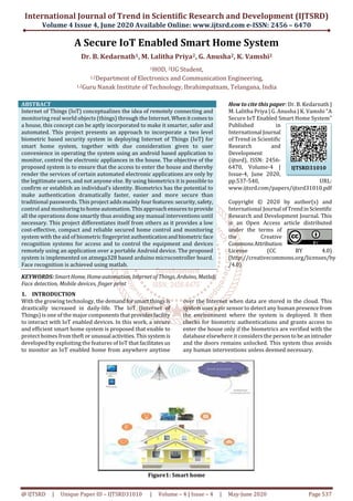 International Journal of Trend in Scientific Research and Development (IJTSRD)
Volume 4 Issue 4, June 2020 Available Online: www.ijtsrd.com e-ISSN: 2456 – 6470
@ IJTSRD | Unique Paper ID – IJTSRD31010 | Volume – 4 | Issue – 4 | May-June 2020 Page 537
A Secure IoT Enabled Smart Home System
Dr. B. Kedarnath1, M. Lalitha Priya2, G. Anusha2, K. Vamshi2
1HOD, 2UG Student,
1,2Department of Electronics and Communication Engineering,
1,2Guru Nanak Institute of Technology, Ibrahimpatnam, Telangana, India
ABSTRACT
Internet of Things (IoT) conceptualizes the idea of remotely connecting and
monitoring real world objects (things) through the Internet.Whenitcomesto
a house, this concept can be aptly incorporated to make it smarter, safer and
automated. This project presents an approach to incorporate a two level
biometric based security system in deploying Internet of Things (IoT) for
smart home system, together with due consideration given to user
convenience in operating the system using an android based application to
monitor, control the electronic appliances in the house. The objective of the
proposed system is to ensure that the access to enter the house and thereby
render the services of certain automated electronic applications are only by
the legitimate users, and not anyone else. By using biometrics it is possible to
confirm or establish an individual’s identity. Biometrics has the potential to
make authentication dramatically faster, easier and more secure than
traditional passwords. This project adds mainly four features:security,safety,
control and monitoringtohomeautomation.Thisapproachensurestoprovide
all the operations done smartly thus avoiding any manual interventions until
necessary. This project differentiates itself from others as it provides a low
cost-effective, compact and reliable secured home control and monitoring
system with the aid of biometric fingerprint authenticationandbiometricface
recognition systems for access and to control the equipment and devices
remotely using an application over a portable Android device. The proposed
system is implemented on atmega328 based arduino microcontroller board.
Face recognition is achieved using matlab.
KEYWORDS: SmartHome, Homeautomation, Internetof Things, Arduino, Matlab,
Face detection, Mobile devices, finger print
How to cite this paper: Dr. B. Kedarnath |
M. Lalitha Priya | G. Anusha | K. Vamshi "A
Secure IoT Enabled Smart Home System"
Published in
International Journal
of Trend in Scientific
Research and
Development
(ijtsrd), ISSN: 2456-
6470, Volume-4 |
Issue-4, June 2020,
pp.537-540, URL:
www.ijtsrd.com/papers/ijtsrd31010.pdf
Copyright © 2020 by author(s) and
International Journal ofTrendinScientific
Research and Development Journal. This
is an Open Access article distributed
under the terms of
the Creative
CommonsAttribution
License (CC BY 4.0)
(http://creativecommons.org/licenses/by
/4.0)
1. INTRODUCTION
With the growing technology, the demandforsmartthingsis
drastically increased in daily-life. The IoT (Internet of
Things) is one of the major componentsthatprovidesfacility
to interact with IoT enabled devices. In this work, a secure
and efficient smart home system is proposed that enable to
protect homes from theft or unusual activities.Thissystemis
developed by exploiting the features of IoT that facilitates us
to monitor an IoT enabled home from anywhere anytime
over the Internet when data are stored in the cloud. This
system uses a pir sensor to detect any human presencefrom
the environment where the system is deployed. It then
checks for biometric authentications and grants access to
enter the house only if the biometrics are verified with the
database elsewhere it considers the persontobeanintruder
and the doors remains unlocked. This system thus avoids
any human interventions unless deemed necessary.
Figure1: Smart home
IJTSRD31010
 