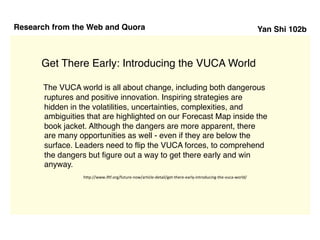 Yan Shi 102b
Get There Early: Introducing the VUCA World
Research from the Web and Quora
The VUCA world is all about change, including both dangerous
ruptures and positive innovation. Inspiring strategies are
hidden in the volatilities, uncertainties, complexities, and
ambiguities that are highlighted on our Forecast Map inside the
book jacket. Although the dangers are more apparent, there
are many opportunities as well - even if they are below the
surface. Leaders need to flip the VUCA forces, to comprehend
the dangers but figure out a way to get there early and win
anyway.
http://www.iftf.org/future-now/article-detail/get-there-early-introducing-the-vuca-world/
 