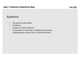 Yan Shi
Audience
User / Customer Experience Map
• The	junior	in	job	market
• Freshman
• Leaders	in	various	domain
• This	product	is	more	like	a	metaphysical	concept,	
helping	people	involve	into	a	new	environment
 