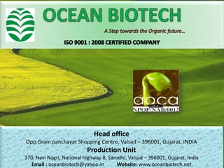 Head office
Opp.Gram panchayat Shopping Centre, Valsad – 396001, Gujarat, INDIA
Production Unit
370, Navi Nagri, National highway 8, Sarodhi, Valsad – 396001, Gujarat, India
Email : oceanbiotech@yahoo.in Website: www.oceanbiotech.net
 