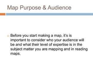 Map Purpose & Audience
 Before you start making a map, it’s is
important to consider who your audience will
be and what their level of expertise is in the
subject matter you are mapping and in reading
maps.
 