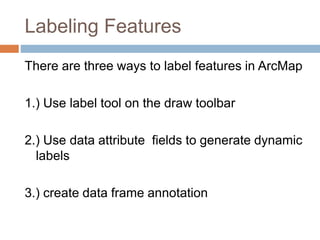 Labeling Features
There are three ways to label features in ArcMap
1.) Use label tool on the draw toolbar
2.) Use data attribute fields to generate dynamic
labels
3.) create data frame annotation
 