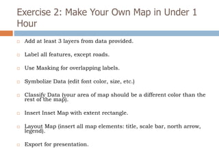 Exercise 2: Make Your Own Map in Under 1
Hour
 Add at least 3 layers from data provided.
 Label all features, except roads.
 Use Masking for overlapping labels.
 Symbolize Data (edit font color, size, etc.)
 Classify Data (your area of map should be a different color than the
rest of the map).
 Insert Inset Map with extent rectangle.
 Layout Map (insert all map elements: title, scale bar, north arrow,
legend).
 Export for presentation.
 