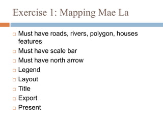 Exercise 1: Mapping Mae La
 Must have roads, rivers, polygon, houses
features
 Must have scale bar
 Must have north arrow
 Legend
 Layout
 Title
 Export
 Present
 