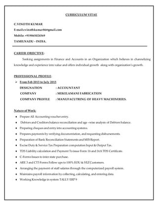 1
CURRICULUM VITAE
C.VINOTH KUMAR
E-mail:cvinothkumar86@gmail.com
Mobile: +919865024569
TAMILNADU - INDIA.
CAREER OBJECTIVE:
Seeking assignments in Finance and Accounts in an Organization which believes in channelizing
knowledge and experience into value and offers individual growth along with organization’s growth.
PROFESSIONAL PROFILE:
 From Feb 2013 to July 2015
DESIGNATION : ACCOUNTANT
COMPANY : MEKELAMANI FABRICATION
COMPANY PROFILE : MANUFACUTRING OF HEAVY MACHINERIES.
Nature of Work:
 Prepare All Accounting voucher entry.
 Debtors and Creditors balance reconciliation and age –wise analysis of Debtors balance.
 Preparing cheques and entry into accounting systems.
 Prepares payments by verifying documentation, and requesting disbursements.
 Preparation of Bank Reconciliation Statements and MIS Report.
 Excise Duty & Service Tax Preparation computation Input & Output Tax.
 TDS Liability calculation and Payment To issue Form 16 and 16A TDS Certificate.
 C-Forms Issues to inter state purchase.
 ARE 3 and CT3 Forms Follow ups to 100% EOU & SEZCustomers.
 Arranging the payment of staff salaries through the computerized payroll system.
 Maintains payroll information by collecting, calculating, and entering data.
 Working Knowledge in system TALLY ERP 9
 