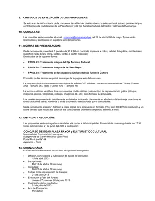 9. CRITERIOS DE EVALUACIÓN DE LAS PROPUESTAS:
Se valoraran la visión unitaria de la propuesta, la calidad del diseño urbano, la adecuación al entorno patrimonial y su
contribución a la revitalización de la Plaza Mayor y del Eje Turístico Cultural del Centro Histórico de Huamanga.
10. CONSULTAS:
Las consultas serán enviadas al email: concurso@programapd.pe, del 22 de abril al 06 de mayo. Todas serán
respondidas y publicadas en la página web del concurso.
11. NORMAS DE PRESENTACION:
Cada concursante presentará 3 paneles de 90 X 60 cm (vertical), impresos a color y calidad fotográfica, montados en
superficie rígida liviana (fong, celdex, nordex o cartón maqueta)
Distribuidos de la siguiente forma:
 PANEL 01: Tratamiento integral del Eje Turístico Cultural
 PANEL 02: Tratamiento integral de la Plaza Mayor
 PANEL 03: Tratamiento de los espacios públicos del Eje Turístico Cultural
El modelo de las láminas se podrá descargar de la página web del concurso.
La propuesta incluirá una memoria descriptiva de máximo 200 palabras, con estas características: Títulos (Fuente:
Arial - Tamaño 36), Texto (Fuente: Arial - Tamaño 16)
La técnica a utilizar será libre. Los concursantes podrán utilizar cualquier tipo de representación gráfica (dibujos,
imágenes, planos, fotografías, collages, imágenes 3D, etc.) para formular su propuesta.
Los paneles se presentarán debidamente embalados, indicando claramente en el exterior del embalaje una clave de
cinco caracteres (letras, números o letras y números) seleccionada por el concursante.
Cada concursante anexará 1 CD con la copia digital de la propuesta en formato JPG y con 300 DPI de resolución, y un
sobre cerrado que incluirá los datos de los concursantes (nombres completos, teléfono, e mail)
12. ENTREGA Y RECEPCIÓN:
Las propuestas serán entregadas o remitidas vía courier a la Municipalidad Provincial de Huamanga hasta las 17:30
horas del miércoles 21 de junio del 2013 a la dirección:
CONCURSO DE IDEAS PLAZA MAYOR y EJE TURISTICO CULTURAL
Municipalidad Provincial de Huamanga
Subgerencia de Centro Histórico (2do. Piso)
Portal Municipal N° 44
Ayacucho – Perú
13. CRONOGRAMA
El Concurso se desarrollará de acuerdo al siguiente cronograma:
 Difusión, convocatoria y publicación de bases del concurso:
15 de abril 2013
 Inscripciones:
Del 18 de abril al 06 de mayo
 Consultas:
Del 22 de abril al 06 de mayo
 Fechas límite de recepción de trabajos:
21 de junio 2013
 Evaluación y Fallo del Jurado:
Jueves 27 y viernes 28 de junio 2013
 Publicación de los resultados
01 de julio de 2013
 Acto de Premiación:
Por definir
 