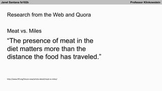 Research from the Web and Quora
Janel Santana fa102b Professor Klinkowstein
http://www.iftf.org/future-now/article-detail/meat-vs-miles/
Meat vs. Miles
“The presence of meat in the
diet matters more than the
distance the food has traveled.”
 