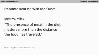 Research from the Web and Quora
Janel Santana fa102b Professor Klinkowstein
http://www.iftf.org/future-now/article-detail/meat-vs-miles/
Meat vs. Miles
“The presence of meat in the diet
matters more than the distance
the food has traveled.”
 