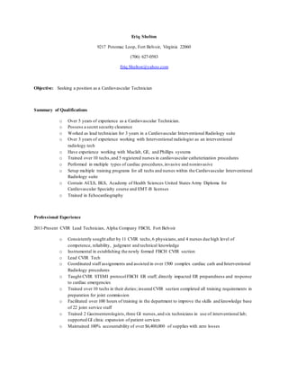 Eriq Shelton
9217 Potomac Loop, Fort Belvoir, Virginia 22060
(706) 627-0583
Eriq.Shelton@yahoo.com
Objective: Seeking a position as a Cardiovascular Technician
Summary of Qualifications
o Over 5 years of experience as a Cardiovascular Technician.
o Possess a secret security clearance
o Worked as lead technician for 3 years in a Cardiovascular Interventional Radiology suite
o Over 3 years of experience working with Interventional radiologist as an interventional
radiology tech
o Have experience working with Maclab, GE, and Phillips systems
o Trained over 10 techs,and 5 registered nurses in cardiovascular catheterization procedures
o Performed in multiple types of cardiac procedures,invasive and noninvasive
o Setup multiple training programs for all techs and nurses within the Cardiovascular Interventional
Radiology suite
o Contain ACLS, BLS, Academy of Health Sciences United States Army Diploma for
Cardiovascular Specialty course and EMT-B licenses
o Trained in Echocardiography
Professional Experience
2011-Present CVIR Lead Technician, Alpha Company FBCH, Fort Belvoir
o Consistently sought after by 11 CVIR techs,6 physicians,and 4 nurses due high level of
competence, reliability, judgment and technical knowledge
o Instrumental in establishing the newly formed FBCH CVIR section
o Lead CVIR Tech
o Coordinated staff assignments and assisted in over 1500 complex cardiac cath and Interventional
Radiology procedures
o Taught CVIR STEMI protocolFBCH ER staff; directly impacted ER preparedness and response
to cardiac emergencies
o Trained over 10 techs in their duties; insured CVIR section completed all training requirements in
preparation for joint commission
o Facilitated over 100 hours of training in the department to improve the skills and knowledge base
of 22 joint service staff
o Trained 2 Gastroenterologists,three GI nurses,and six technicians in use of interventional lab;
supported GI clinic expansion of patient services
o Maintained 100% accountability of over $6,400,000 of supplies with zero losses
 