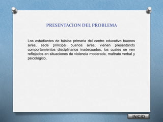 PRESENTACION DEL PROBLEMA 
Los estudiantes de básica primaria del centro educativo buenos 
aires, sede principal buenos aires, vienen presentando 
comportamientos disciplinarios inadecuados, los cuales se ven 
reflejados en situaciones de violencia moderada, maltrato verbal y 
psicológico, 
INICIO 
 