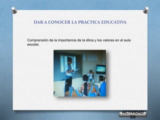 DAR A CONOCER LA PRACTICA EDUCATIVA 
Comprensión de la importancia de la ética y los valores en el aula 
escolar. 
ACTIVIDAD 
ES 
 