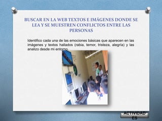 BUSCAR EN LA WEB TEXTOS E IMÁGENES DONDE SE 
LEA Y SE MUESTREN CONFLICTOS ENTRE LAS 
PERSONAS 
Identifico cada una de las emociones básicas que aparecen en las 
imágenes y textos hallados (rabia, temor, tristeza, alegría) y las 
analizo desde mi entorno. 
ACTIVIDAD 
ES 
 