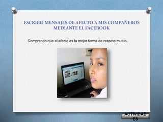 ESCRIBO MENSAJES DE AFECTO A MIS COMPAÑEROS 
MEDIANTE EL FACEBOOK 
Comprendo que el afecto es la mejor forma de respeto mutuo. 
ACTIVIDAD 
ES 
 