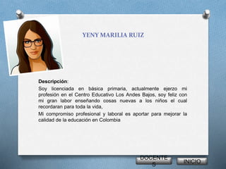 YENY MARILIA RUIZ 
Descripción: 
Soy licenciada en básica primaria, actualmente ejerzo mi 
profesión en el Centro Educativo Los Andes Bajos, soy feliz con 
mi gran labor enseñando cosas nuevas a los niños el cual 
recordaran para toda la vida, 
Mi compromiso profesional y laboral es aportar para mejorar la 
calidad de la educación en Colombia 
DOCENTE 
S 
INICIO 
 