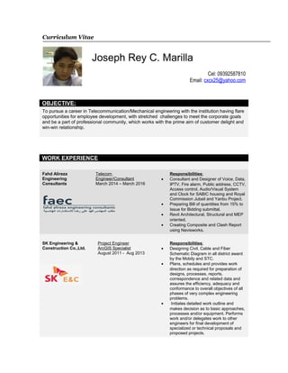 Curriculum Vitae
Joseph Rey C. Marilla
Cel: 09392587810
Email: cxcx25@yahoo.com
OBJECTIVE:
To pursue a career in Telecommunication/Mechanical engineering with the institution having flare
opportunities for employee development, with stretched challenges to meet the corporate goals
and be a part of professional community, which works with the prime aim of customer delight and
win-win relationship.
WORK EXPERIENCE
Fahd Alireza
Engineering
Consultants
Telecom
Engineer/Consultant
March 2014 – March 2016
Responsibilities:
• Consultant and Designer of Voice, Data,
IPTV, Fire alarm, Public address, CCTV,
Access control, Audio/Visual System
and Clock for SABIC housing and Royal
Commission Jubail and Yanbu Project.
• Preparing Bill of quantities from 15% to
Issue for Bidding submittal.
• Revit Architectural, Structural and MEP
oriented.
• Creating Composite and Clash Report
using Navisworks.
SK Engineering &
Construction Co.,Ltd.
Project Engineer
ArcGIS Specialist
August 2011 - Aug 2013
Responsibilities:
• Designing Civil, Cable and Fiber
Schematic Diagram in all district award
by the Mobily and STC.
• Plans, schedules and provides work
direction as required for preparation of
designs, processes, reports,
correspondence and related data and
assures the efficiency, adequacy and
conformance to overall objectives of all
phases of very complex engineering
problems.
• Initiates detailed work outline and
makes decision as to basic approaches,
processes and/or equipment. Performs
work and/or delegates work to other
engineers for final development of
specialized or technical proposals and
proposed projects.
 