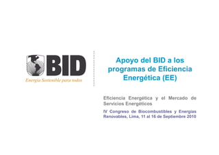 Energia Sostenible para todos
Apoyo del BID a losApoyo del BID a los
programas de Eficienciaprogramas de Eficiencia
Energética (EE)Energética (EE)Energia Sostenible para todos Energética (EE)Energética (EE)
EficienciaEficiencia EnergéticaEnergética yy elel MercadoMercado dede
ServiciosServicios EnergéticosEnergéticos
IVIV CongresoCongreso dede BiocombustiblesBiocombustibles yy EnergíasEnergías
Renovables,Renovables, Lima,Lima, 1111 alal 1616 dede SeptiembreSeptiembre 20102010
 