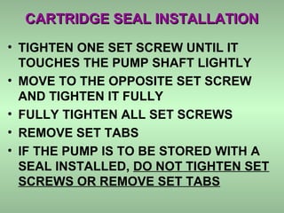 CARTRIDGE SEAL INSTALLATIONCARTRIDGE SEAL INSTALLATION
• TIGHTEN ONE SET SCREW UNTIL IT
TOUCHES THE PUMP SHAFT LIGHTLY
• MOVE TO THE OPPOSITE SET SCREW
AND TIGHTEN IT FULLY
• FULLY TIGHTEN ALL SET SCREWS
• REMOVE SET TABS
• IF THE PUMP IS TO BE STORED WITH A
SEAL INSTALLED, DO NOT TIGHTEN SET
SCREWS OR REMOVE SET TABS
 