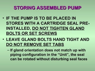 STORING ASSEMBLED PUMPSTORING ASSEMBLED PUMP
• IF THE PUMP IS TO BE PLACED IN
STORES WITH A CARTRIDGE SEAL PRE-
INSTALLED, DO NOT TIGHTEN GLAND
BOLTS OR SET SCREWS
• LEAVE GLAND BOLTS HAND TIGHT AND
DO NOT REMOVE SET TABS
– If gland orientation does not match up with
piping configuration in the “Unit”, the seal
can be rotated without disturbing seal faces
 