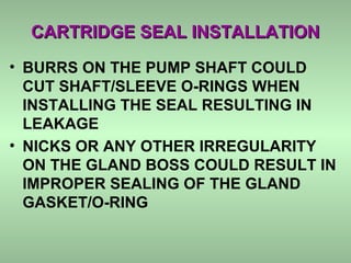 CARTRIDGE SEAL INSTALLATIONCARTRIDGE SEAL INSTALLATION
• BURRS ON THE PUMP SHAFT COULD
CUT SHAFT/SLEEVE O-RINGS WHEN
INSTALLING THE SEAL RESULTING IN
LEAKAGE
• NICKS OR ANY OTHER IRREGULARITY
ON THE GLAND BOSS COULD RESULT IN
IMPROPER SEALING OF THE GLAND
GASKET/O-RING
 