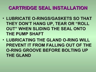 CARTRIDGE SEAL INSTALLATIONCARTRIDGE SEAL INSTALLATION
• LUBRICATE O-RINGS/GASKETS SO THAT
THEY DON’T HANG UP, TEAR OR “ROLL
OUT” WHEN SLIDING THE SEAL ONTO
THE PUMP SHAFT
• LUBRICATING THE GLAND O-RING WILL
PREVENT IT FROM FALLING OUT OF THE
O-RING GROOVE BEFORE BOLTING UP
THE GLAND
 