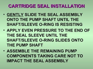 CARTRIDGE SEAL INSTALLATIONCARTRIDGE SEAL INSTALLATION
• GENTLY SLIDE THE SEAL ASSEMBLY
ONTO THE PUMP SHAFT UNTIL THE
SHAFT/SLEEVE O-RING IS RESISTING
• APPLY EVEN PRESSURE TO THE END OF
THE SEAL SLEEVE UNTIL THE
SHAFT/SLEEVE O-RING SLIDES ONTO
THE PUMP SHAFT
• ASSEMBLE THE REMAINING PUMP
COMPONENTS TAKING CARE NOT TO
IMPACT THE SEAL ASSEMBLY
 