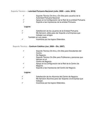 Soporte Técnico – Autoridad Portuaria Nacional (Julio. 2009 – Julio. 2010)
 Soporte Técnico On-line y On-Site para usuarios de la
Autoridad Portuaria Nacional
 Apoyo en la Configuración de la Red de la entidad Portuaria.
 Soporte a las Impresoras de la entidad Portuaria.
Logros:
 Satisfacción de los usuarios de la Entidad Portuaria.
 Me llamaron Jefes para dar Soporte a la Empresa que
trabajan sus amigos
También en sus casas.
 Incentivos por los logros Obtenidos.
Soporte Técnico – Centrum Católica (Jun. 2004 – Dic. 2007)
 Soporte Técnico On-line y On-Site para Estudiantes del
Centro
De Negocio.
 Soporte Técnico On-Site para Profesores y personas que
laboran en el
Centro de Negocio.
 Apoyo en la Configuración de la Red de la Centro de
Negocio.
 Soporte a las Impresoras del Centro de Negocio.
Logros:
 Satisfacción de los Alumnos del Centro de Negocio.
 Me llamaron Alumnos para dar Soporte a la Empresa que
trabajan.
 Incentivos por los logros Obtenidos.
 