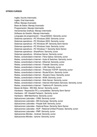 OTROS CURSOS
Inglés: Escrito Intermedio
Inglés: Oral Intermedio
Office: Manejo Avanzado
Base de Datos: Manejo Avanzado
Programación: Manejo Intermedio
Herramientas Graficas: Manejo Intermedio
Software de Gestión: Manejo Intermedio
Lenguajes de programación - Visual BASIC: Seniority Junior
Sistemas operativos - PC Windows 2000: Seniority Junior
Sistemas operativos - PC Windows 2003: Seniority Junior
Sistemas operativos - PC Windows XP: Seniority Semi Senior
Sistemas operativos - PC Windows Vista: Seniority Junior
Sistemas operativos - PC Windows 7: Seniority Semi Senior
Sistemas operativos - SharePoint: Seniority Junior
Sistemas operativos - Windows Server: Seniority Junior
Redes, conectividad e Internet - Fibra Optica: Seniority Junior
Redes, conectividad e Internet - Hubs & Switches: Seniority Junior
Redes, conectividad e Internet - Ethernet: Seniority Junior
Redes, conectividad e Internet - Firewall: Seniority Junior
Redes, conectividad e Internet - LAN: Seniority Junior
Redes, conectividad e Internet – Protocolo TCP/IP: Seniority Junior
Redes, conectividad e Internet - Router3Com: Seniority Junior
Redes, conectividad e Internet – Routers Cisco: Seniority Junior
Redes, conectividad e Internet - WAN: Seniority Junior
Redes, conectividad e Internet - Web Server: Seniority Junior
Redes, conectividad e Internet - Internet Information Services: Seniority Junior
Redes, conectividad e Internet - Telefonía IP: Seniority Junior
Bases de Datos - MS SQL Server: Seniority Junior
Hardware - Reparación PC y compatibles: Seniority Semi Senior
Hardware - HP -Hewlett Packard-: Seniority Junior
Hardware - IBM Mainframe: Seniority Junior
Aplicaciones Laborales - CRM: Seniority Junior
Aplicaciones Laborales - MS Exchange: Seniority Junior
Aplicaciones Laborales - People Soft: Seniority Junior
Aplicaciones Laborales - Rational Rose: Seniority Semi Senior
Aplicaciones Laborales - RUP - Rational Unified Process: Seniority Junior
Aplicaciones Laborales - PMP: Seniority Junior
Aplicaciones Móviles - Android: Seniority Junior
Aplicaciones Móviles - Iphone: Seniority Junior
 