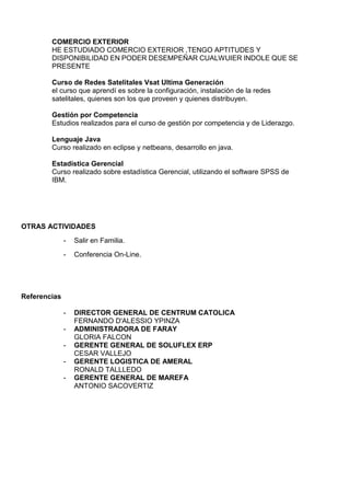 COMERCIO EXTERIOR
HE ESTUDIADO COMERCIO EXTERIOR ,TENGO APTITUDES Y
DISPONIBILIDAD EN PODER DESEMPEÑAR CUALWUIER INDOLE QUE SE
PRESENTE
Curso de Redes Satelitales Vsat Ultima Generación
el curso que aprendí es sobre la configuración, instalación de la redes
satelitales, quienes son los que proveen y quienes distribuyen.
Gestión por Competencia
Estudios realizados para el curso de gestión por competencia y de Liderazgo.
Lenguaje Java
Curso realizado en eclipse y netbeans, desarrollo en java.
Estadística Gerencial
Curso realizado sobre estadística Gerencial, utilizando el software SPSS de
IBM.
OTRAS ACTIVIDADES
- Salir en Familia.
- Conferencia On-Line.
Referencias
- DIRECTOR GENERAL DE CENTRUM CATOLICA
FERNANDO D'ALESSIO YPINZA
- ADMINISTRADORA DE FARAY
GLORIA FALCON
- GERENTE GENERAL DE SOLUFLEX ERP
CESAR VALLEJO
- GERENTE LOGISTICA DE AMERAL
RONALD TALLLEDO
- GERENTE GENERAL DE MAREFA
ANTONIO SACOVERTIZ
 