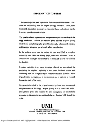 INFORMATION TO USERS
This manuscript has been reproduced from the microfilm master. UMI
films the text directly from the original or copy submitted. Thus, some
thesis and dissertation copies are in typewriter face, while others may be
from any type of computer printer.
The quality of this reproduction is dependent upon the quality of the
copy submitted. Broken or indistinct print, colored or poor quality
illustrations and photographs, print bleedthrough, substandard margins,
and improper alignment can adversely afreet reproduction.
In the unlikely event that the author did not send UMI a complete
manuscript and there are missing pages, these will be noted. Also, if
unauthorized copyright material had to be removed, a note will indicate
the deletion.
Oversize materials (e.g., maps, drawings, charts) are reproduced by
sectioning the original, beginning at the upper left-hand comer and
continuing from left to right in equal sections with small overlaps. Each
original is also photographed in one exposure and is included in reduced
form at the back of the book.
Photographs included in the original manuscript have been reproduced
xerographically in this copy. Higher quality 6” x 9” black and white
photographic prints are available for any photographs or illustrations
appearing in this copy for an additional charge. Contact UMI directly to
order.
UMIA Bell &Howell Information Company
300 North Zeeb Road, Ann Arbor MI 48106-1346 USA
313/761-4700 800/521-0600
Reproduced with permission of the copyright owner. Further reproduction prohibited without permission.
 