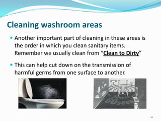 Cleaning washroom areas
 Another important part of cleaning in these areas is
the order in which you clean sanitary items.
Remember we usually clean from “Clean to Dirty”
 This can help cut down on the transmission of
harmful germs from one surface to another.

10

 