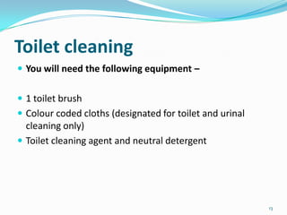 Toilet cleaning
 You will need the following equipment –
 1 toilet brush
 Colour coded cloths (designated for toilet and urinal

cleaning only)
 Toilet cleaning agent and neutral detergent

13

 