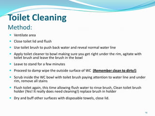 Toilet Cleaning
Method:
 Ventilate area
 Close toilet lid and flush
 Use toilet brush to push back water and reveal normal water line
 Apply toilet cleaner to bowl making sure you get right under the rim, agitate with
toilet brush and leave the brush in the bowl
 Leave to stand for a few minutes
 Proceed to damp wipe the outside surface of WC (Remember clean to dirty!)
 Scrub inside the WC bowl with toilet brush paying attention to water line and under
rim, remove all stains
 Flush toilet again, this time allowing flush water to rinse brush, Clean toilet brush

holder (Yes! It really does need cleaning!) replace brush in holder

 Dry and buff other surfaces with disposable towels, close lid.

14

 