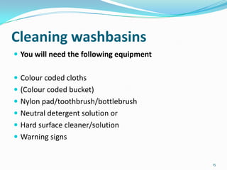 Cleaning washbasins
 You will need the following equipment
 Colour coded cloths
 (Colour coded bucket)

 Nylon pad/toothbrush/bottlebrush
 Neutral detergent solution or
 Hard surface cleaner/solution

 Warning signs

15

 