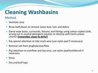 Cleaning Washbasins
Method
 Ventilate area
 Rinse bath/basin to remove loose dust, hair and debris
 Damp wipe basin, surrounds, fixtures and fittings using colour-coded cloth,

wrung out in neutral detergent solution or directly with hard surface
cleaner (remember clean to dirty!)

 Pay special attention to tide mark area (use nylon pad if necessary)
 Remove soil from plughole/overflow
 Pay attention to overflow and tap area, use nylon pad/toothbrush if

necessary

 Rinse
 Dry and buff taps
16

 